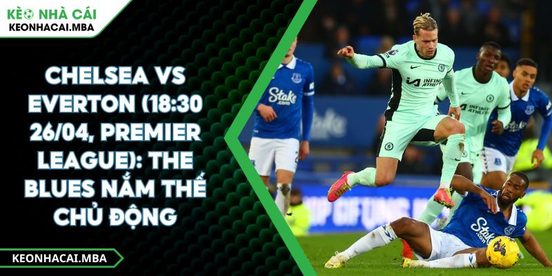Chelsea Vs Everton (18:30 26/04, Premier League): The Blues Nắm Thế Chủ Động 1 Chelsea Vs Everton (18:30 26/04, Premier League): The Blues Nắm Thế Chủ Động