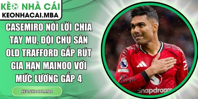 Casemiro nói lời chia tay MU, đội chủ sân Old Trafford gấp rút gia hạn Mainoo với mức lương gấp 4 1 Casemiro nói lời chia tay MU