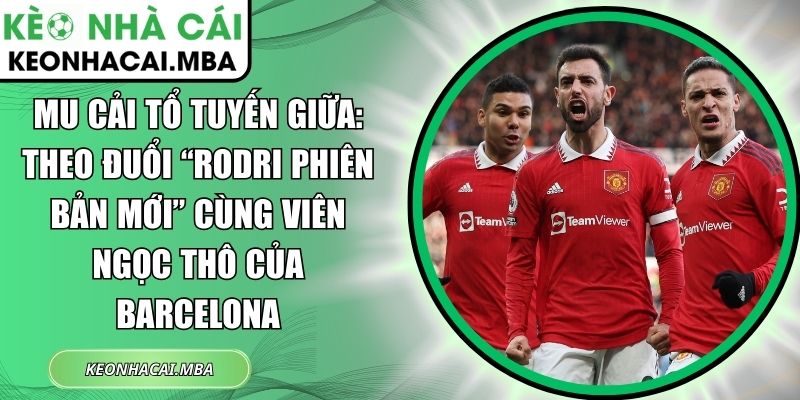 MU cải tổ tuyến giữa: Theo đuổi “Rodri phiên bản mới” cùng viên ngọc thô của Barcelona 1 MU cải tổ tuyến giữa