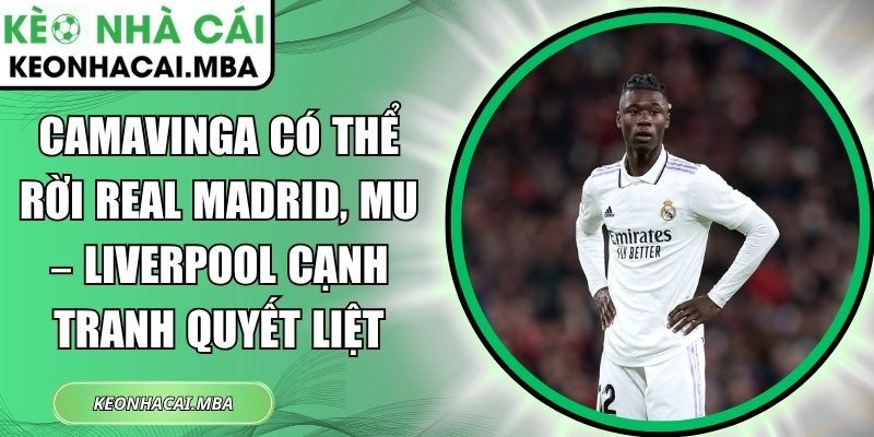 Camavinga có thể rời Real Madrid, MU – Liverpool cạnh tranh quyết liệt 1 Camavinga có thể rời Real Madrid