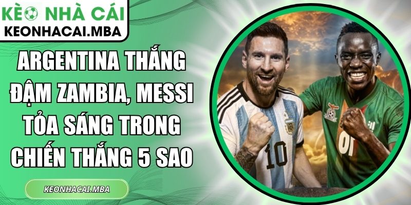 Argentina thắng đậm Zambia, Messi tỏa sáng trong chiến thắng 5 sao 1 Argentina thắng đậm Zambia