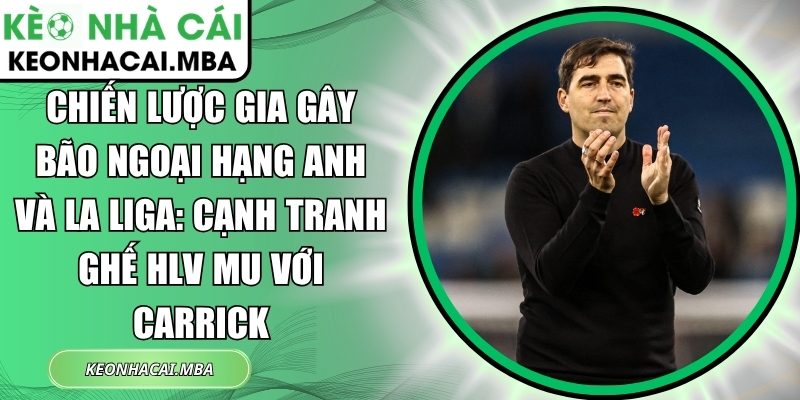 Chiến lược gia gây bão Ngoại hạng Anh và La Liga: Cạnh tranh ghế HLV MU với Carrick 1 Chiến lược gia gây bão