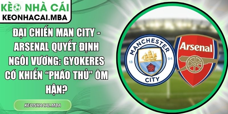 Đại chiến Man City - Arsenal quyết định ngôi vương: Gyokeres có khiến “Pháo thủ” ôm hận? 1 Đại chiến Man City - Arsenal