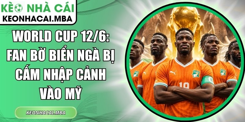 World Cup 12/6: Fan Bờ Biển Ngà bị cấm nhập cảnh vào Mỹ 1 World Cup 12/6